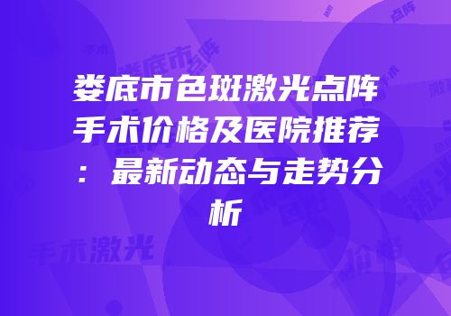 娄底市色斑激光点阵手术价格及医院推荐：最新动态与走势分析