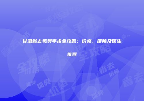 甘肃省去狐臭手术全攻略：价格、医院及医生推荐