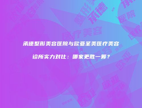 承德整形美容医院与欧亚圣美医疗美容诊所实力对比：哪家更胜一筹？