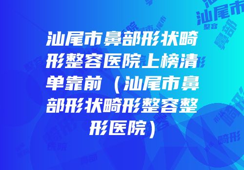 汕尾市鼻部形状畸形整容医院上榜清单靠前（汕尾市鼻部形状畸形整容整形医院）