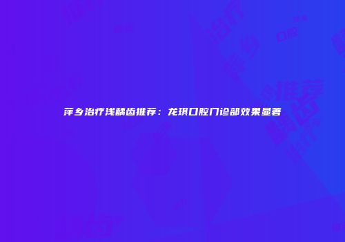 萍乡治疗浅龋齿推荐：龙琪口腔门诊部效果显著