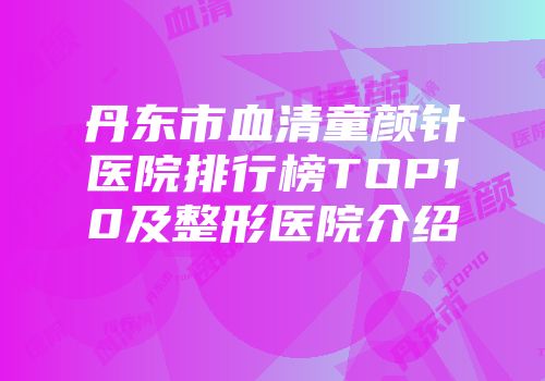丹东市血清童颜针医院排行榜TOP10及整形医院介绍