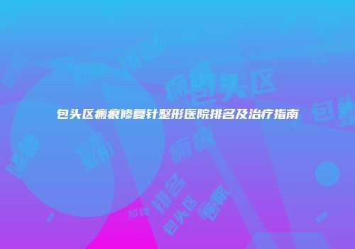 包头区瘢痕修复针整形医院排名及治疗指南