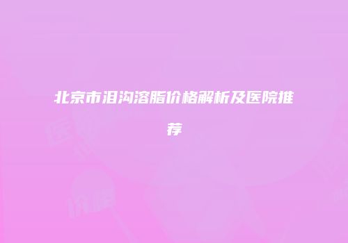 北京市泪沟溶脂价格解析及医院推荐