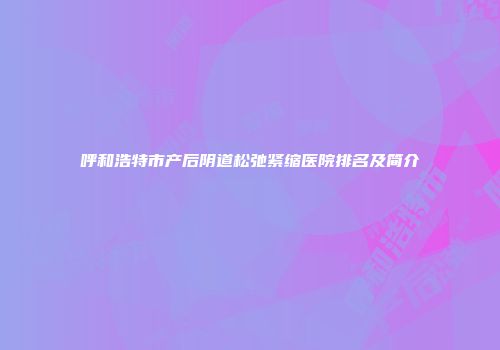 呼和浩特市产后阴道松弛紧缩医院排名及简介