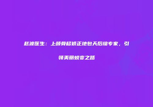 赵波医生：上颌骨移矫正地包天后缩专家，引领美丽蜕变之路