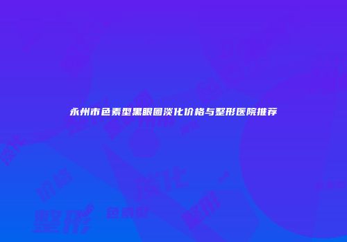 永州市色素型黑眼圈淡化价格与整形医院推荐