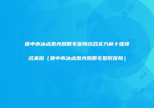 晋中市冰点激光脱唇毛医院综合实力前十强排名来啦（晋中市冰点激光脱唇毛整形医院）