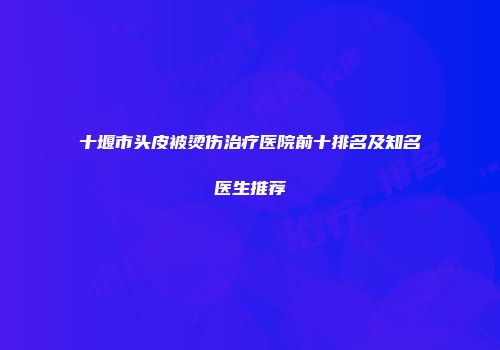 十堰市头皮被烫伤治疗医院前十排名及知名医生推荐