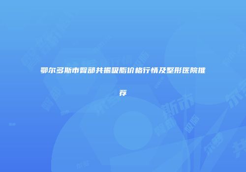 鄂尔多斯市臀部共振吸脂价格行情及整形医院推荐