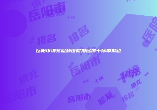 岳阳市填充脸颊医院排名前十榜单揭晓