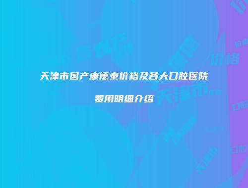 天津市国产康德泰价格及各大口腔医院费用明细介绍