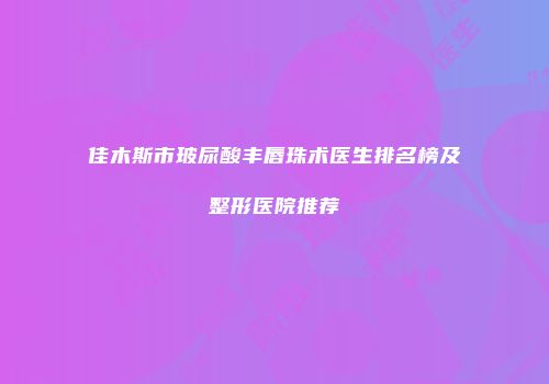 佳木斯市玻尿酸丰唇珠术医生排名榜及整形医院推荐