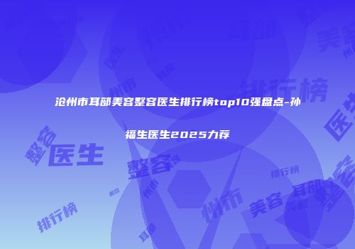 沧州市耳部美容整容医生排行榜top10强盘点-孙福生医生2025力荐