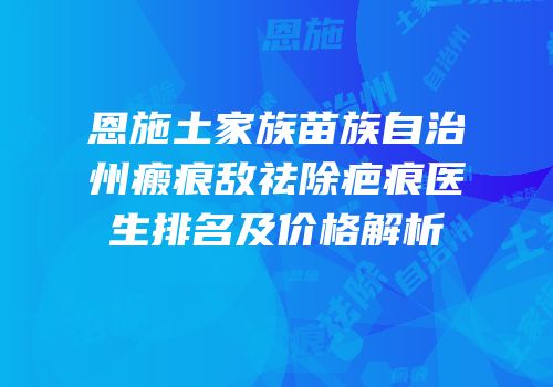 恩施土家族苗族自治州瘢痕敌祛除疤痕医生排名及价格解析