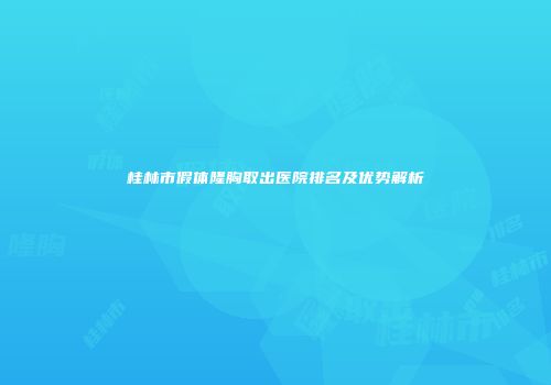 桂林市假体隆胸取出医院排名及优势解析
