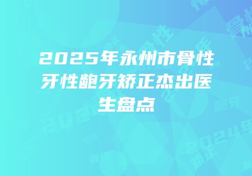 2025年永州市骨性牙性龅牙矫正杰出医生盘点