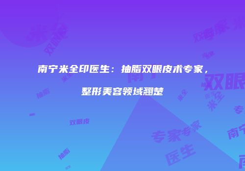 南宁米全印医生：抽脂双眼皮术专家，整形美容领域翘楚