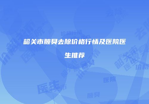 韶关市腋臭去除价格行情及医院医生推荐