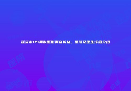 延安市OS美肤整形美容价格、医院及医生详细介绍