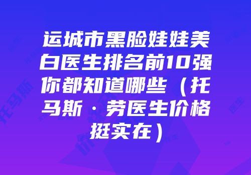运城市黑脸娃娃美白医生排名前10强你都知道哪些（托马斯·劳医生价格挺实在）