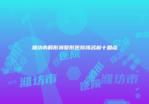 潍坊市畸形鼻整形医院排名前十盘点