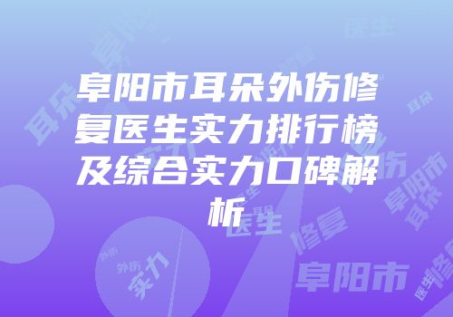 阜阳市耳朵外伤修复医生实力排行榜及综合实力口碑解析