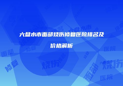 六盘水市面部烧伤修复医院排名及价格解析