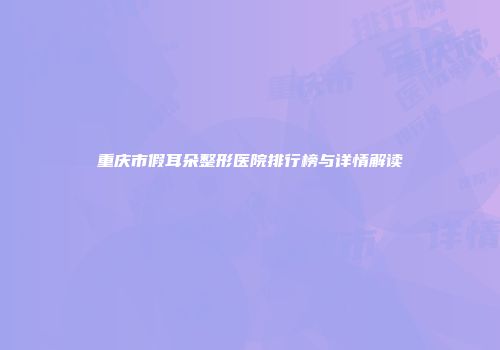 重庆市假耳朵整形医院排行榜与详情解读