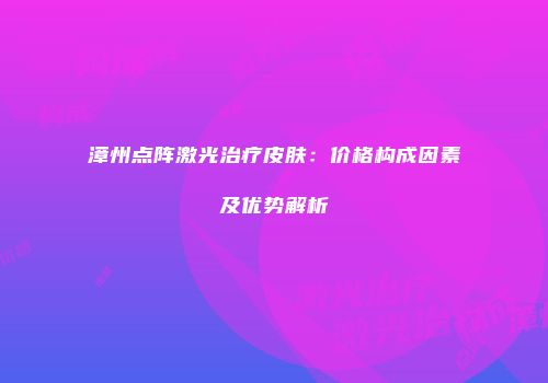 漳州点阵激光治疗皮肤：价格构成因素及优势解析