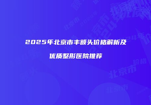 2025年北京市丰额头价格解析及优质整形医院推荐