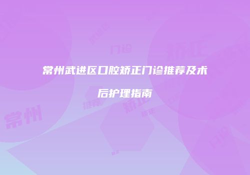 常州武进区口腔矫正门诊推荐及术后护理指南