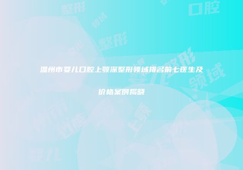 温州市婴儿口腔上颚深整形领域排名前七医生及价格案例揭晓