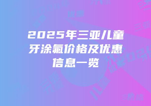 2025年三亚儿童牙涂氟价格及优惠信息一览