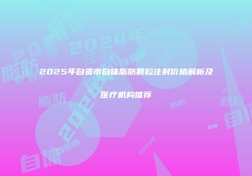2025年自贡市自体脂肪颗粒注射价格解析及医疗机构推荐