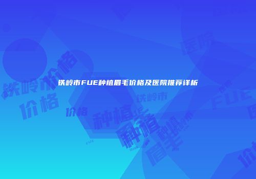 铁岭市FUE种植眉毛价格及医院推荐详析