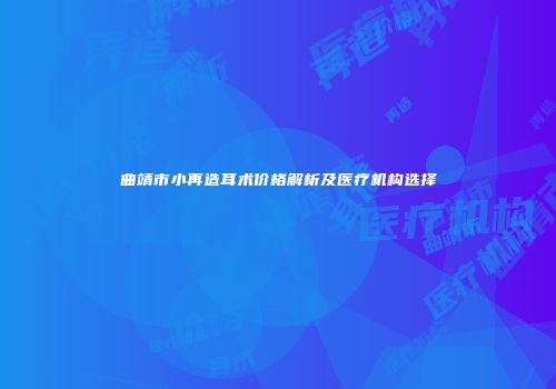曲靖市小再造耳术价格解析及医疗机构选择