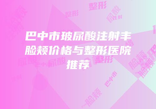 巴中市玻尿酸注射丰脸颊价格与整形医院推荐