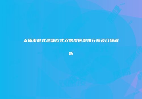 太原市韩式翘睫欧式双眼皮医院排行榜及口碑解析