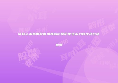 攀枝花市耳甲腔型小耳畸形整形医生实力对比及价格参考