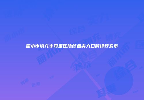 丽水市填充丰耳垂医院综合实力口碑排行发布