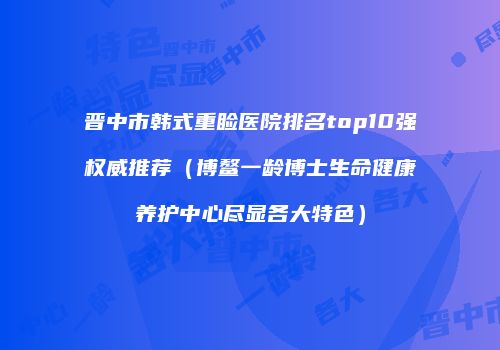 晋中市韩式重睑医院排名top10强权威推荐（博鳌一龄博士生命健康养护中心尽显各大特色）
