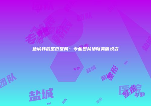 盐城韩辰整形医院：专业团队铸就美丽蜕变