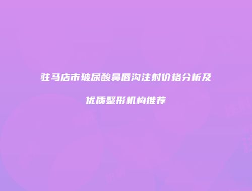 驻马店市玻尿酸鼻唇沟注射价格分析及优质整形机构推荐