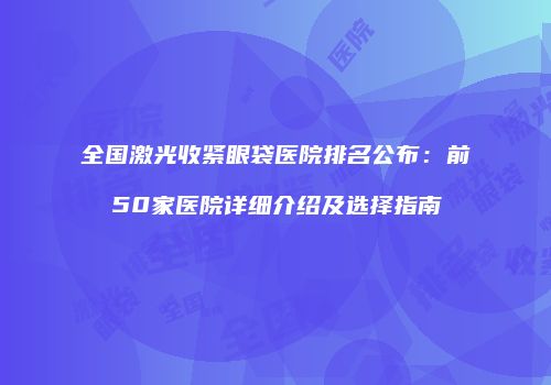 全国激光收紧眼袋医院排名公布：前50家医院详细介绍及选择指南