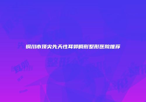 铜川市顶尖先天性耳郭畸形整形医院推荐