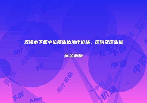 无锡市下颌中位阻生齿治疗价格、医院及医生推荐全解析