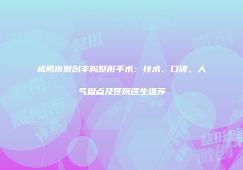 咸阳市微创丰胸整形手术：技术、口碑、人气盘点及医院医生推荐