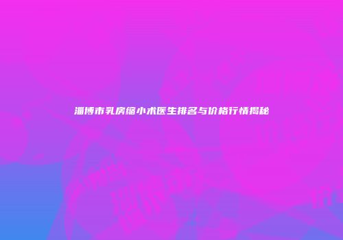 淄博市乳房缩小术医生排名与价格行情揭秘