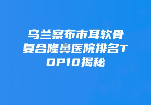乌兰察布市耳软骨复合隆鼻医院排名TOP10揭秘